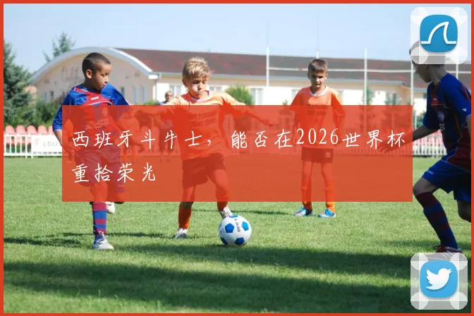 西班牙斗牛士,能否在2026世界杯重拾荣光