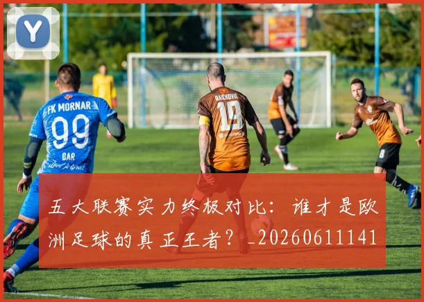 五大联赛实力终极对比:谁才是欧洲足球的真正王者?_20260611141138