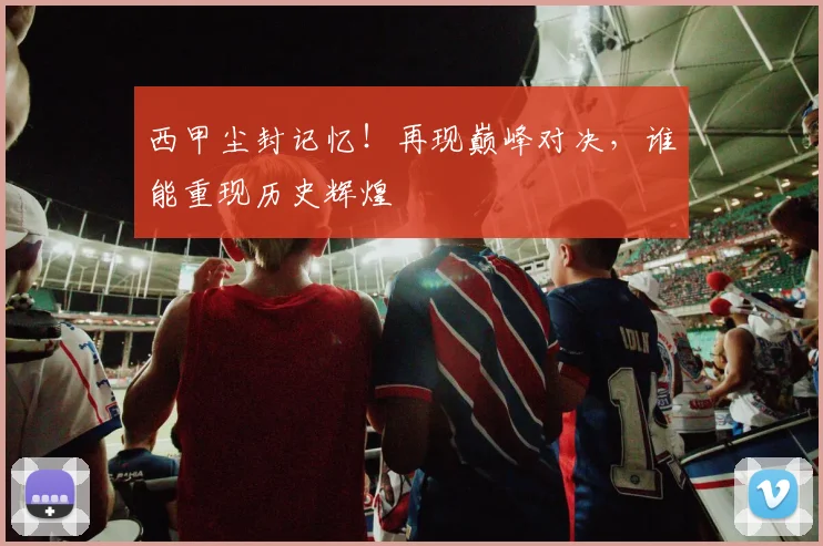 西甲尘封记忆！再现巅峰对决，谁能重现历史辉煌