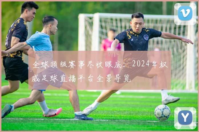 全球顶级赛事尽收眼底:2024年权威足球直播平台全景导览