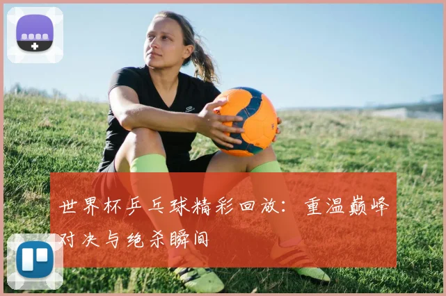 世界杯乒乓球精彩回放:重温巅峰对决与绝杀瞬间