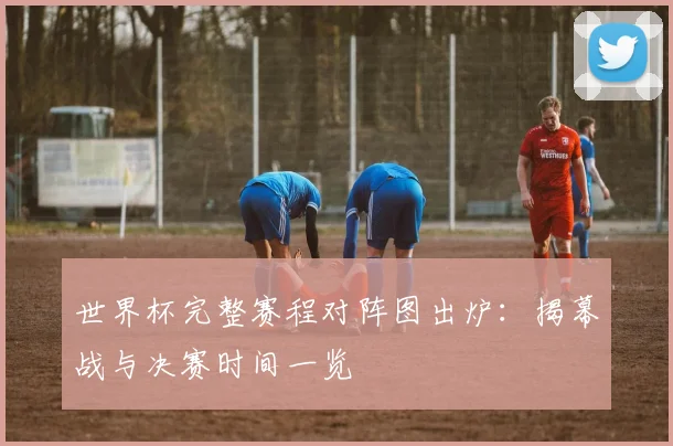 世界杯完整赛程对阵图出炉：揭幕战与决赛时间一览