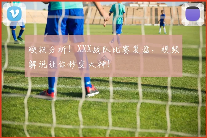 硬核分析！XXX战队比赛复盘，视频解说让你秒变大神！