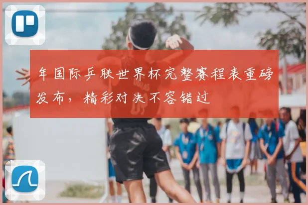 年国际乒联世界杯完整赛程表重磅发布,精彩对决不容错过