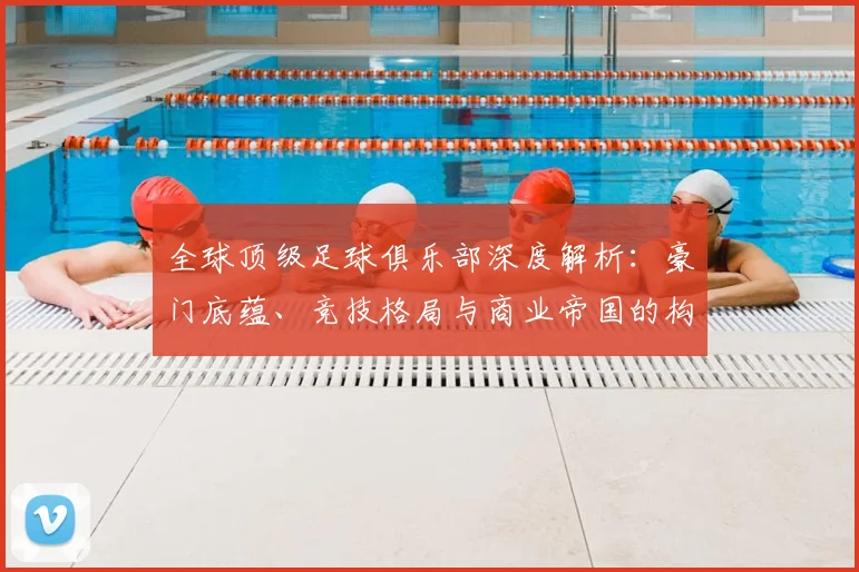 全球顶级足球俱乐部深度解析:豪门底蕴、竞技格局与商业帝国的构建