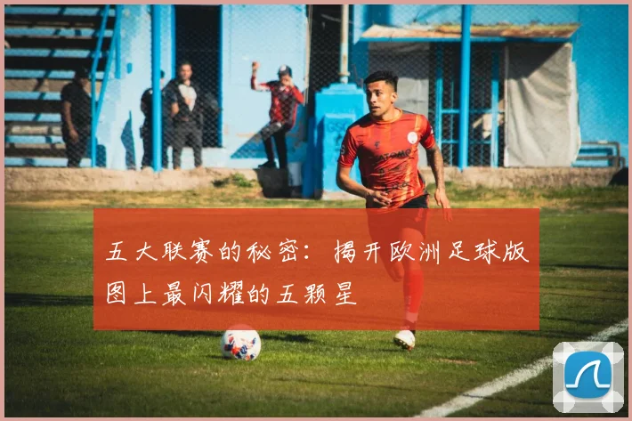 五大联赛的秘密:揭开欧洲足球版图上最闪耀的五颗星