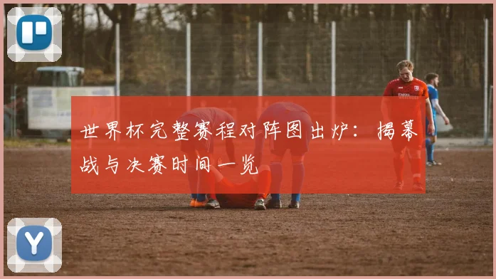 世界杯完整赛程对阵图出炉：揭幕战与决赛时间一览