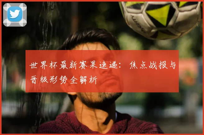世界杯最新赛果速递：焦点战报与晋级形势全解析