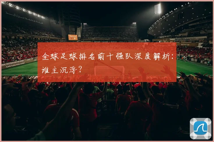 全球足球排名前十强队深度解析:谁主沉浮?