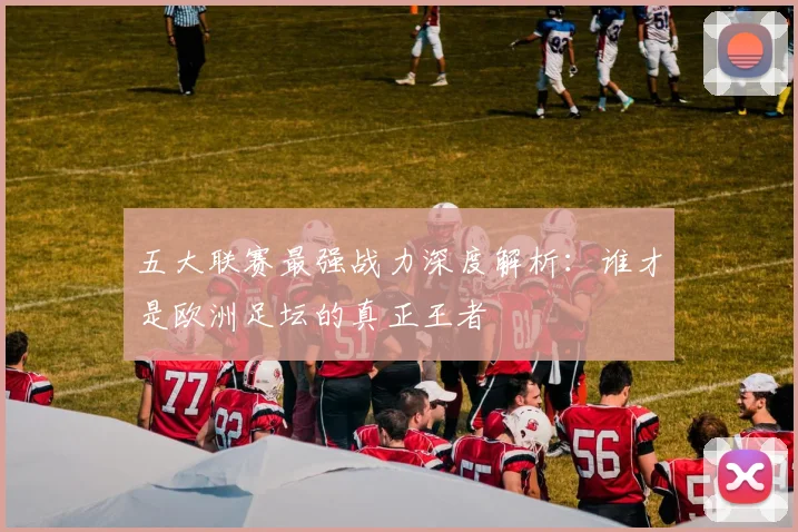 五大联赛最强战力深度解析:谁才是欧洲足坛的真正王者