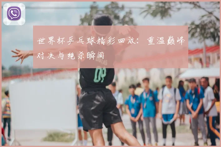 世界杯乒乓球精彩回放:重温巅峰对决与绝杀瞬间